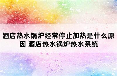 酒店热水锅炉经常停止加热是什么原因 酒店热水锅炉热水系统